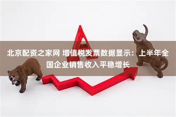 北京配资之家网 增值税发票数据显示：上半年全国企业销售收入平稳增长