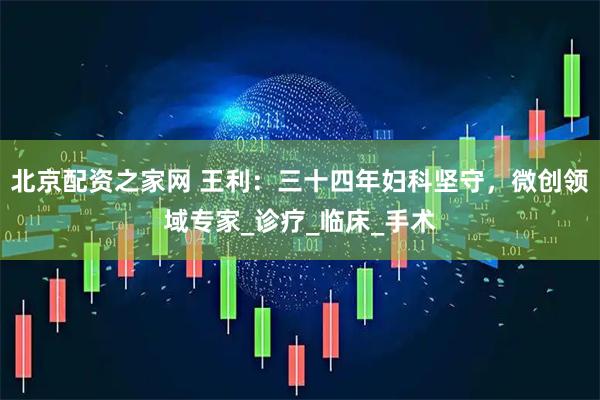 北京配资之家网 王利：三十四年妇科坚守，微创领域专家_诊疗_临床_手术