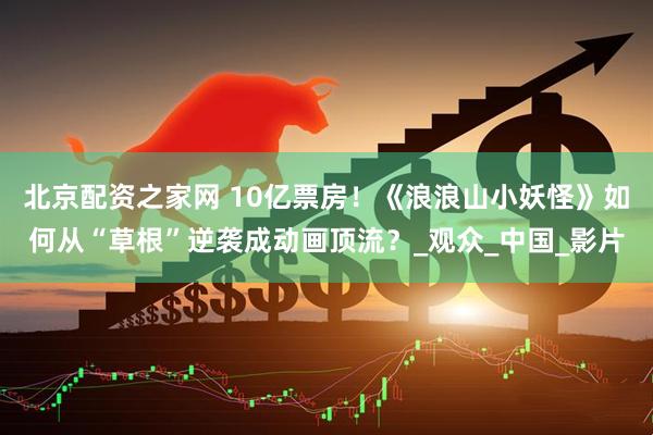 北京配资之家网 10亿票房！《浪浪山小妖怪》如何从“草根”逆袭成动画顶流？_观众_中国_影片