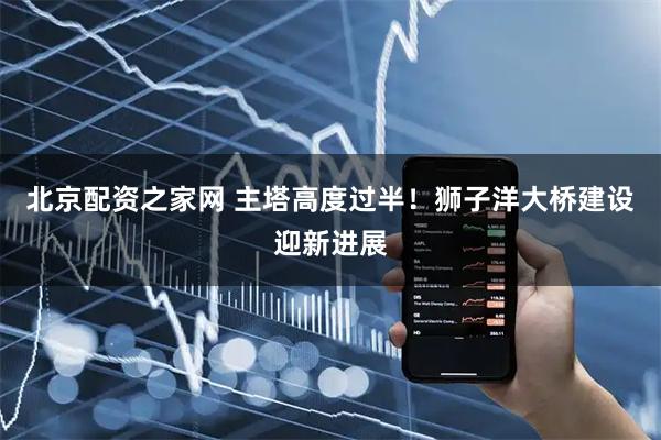 北京配资之家网 主塔高度过半！狮子洋大桥建设迎新进展