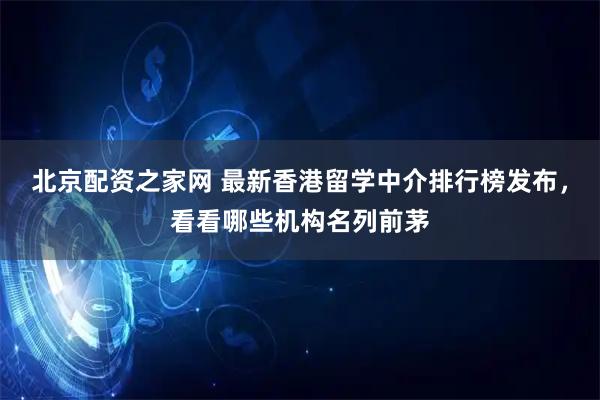 北京配资之家网 最新香港留学中介排行榜发布，看看哪些机构名列前茅