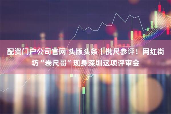 配资门户公司官网 头版头条｜携尺参评！网红街坊“卷尺哥”现身深圳这项评审会