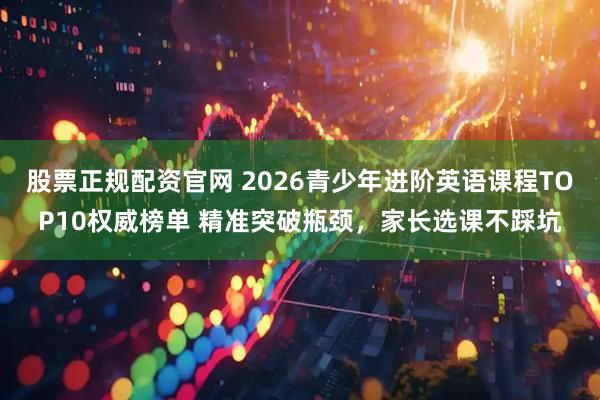 股票正规配资官网 2026青少年进阶英语课程TOP10权威榜单 精准突破瓶颈，家长选课不踩坑